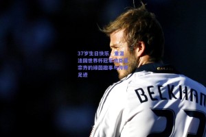 37岁生日快乐，重温法国世界杯冠军功臣恩宗齐的绿茵趣事与传奇足迹